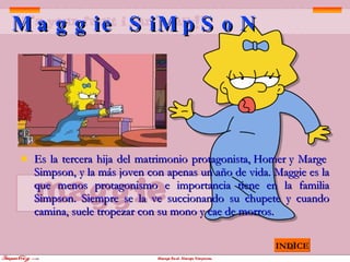 Maggie SiMpSoN Es la tercera hija del matrimonio protagonista, Homer y Marge   Simpson, y la más joven con apenas un año de vida. Maggie es la que menos protagonismo e importancia tiene en la familia Simpson. Siempre se la ve succionando su chupete y cuando camina, suele tropezar con su mono y cae de morros.   INDICE 