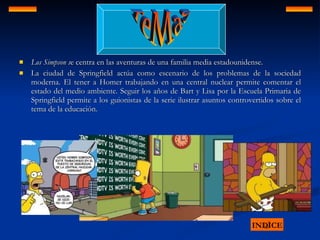 Los Simpson s e centra en las aventuras de una familia media estadounidense. La ciudad de Springfield actúa como escenario de los problemas de la sociedad moderna. El tener a Homer trabajando en una central nuclear permite comentar el estado del medio ambiente. Seguir los años de Bart y Lisa por la Escuela Primaria de Springfield permite a los guionistas de la serie ilustrar asuntos controvertidos sobre el tema de la educación.  INDICE TeMaS 