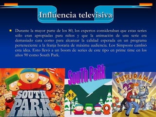 Influencia televisiva Durante la mayor parte de los 80, los expertos consideraban que estas series sólo eran apropiadas para niños y que la animación de una serie era demasiado cara como para alcanzar la calidad esperada en un programa perteneciente a la franja horaria de máxima audiencia. Los Simpsons cambió esta idea. Esto llevó a un boom de series de este tipo en prime time en los años 90 como South Park.  INDICE SouTh PaRk 