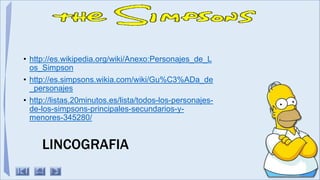 LINCOGRAFIA
• http://es.wikipedia.org/wiki/Anexo:Personajes_de_L
os_Simpson
• http://es.simpsons.wikia.com/wiki/Gu%C3%ADa_de
_personajes
• http://listas.20minutos.es/lista/todos-los-personajes-
de-los-simpsons-principales-secundarios-y-
menores-345280/
 