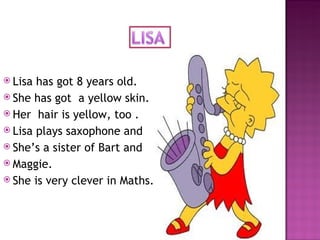 Lisa has got 8 years old. She has got  a yellow skin. Her  hair is yellow, too . Lisa plays saxophone and  She’s a sister of Bart and  Maggie. She is very clever in Maths. 