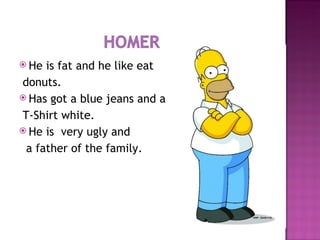 He is fat and he like eat donuts. Has got a blue jeans and a  T-Shirt white. He is  very ugly and a father of the family. 