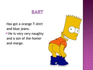 Has got a orange T-shirt  and blue jeans. He is very very naughty and a son of the homer and marge. 