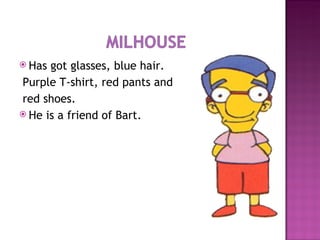 Has got glasses, blue hair. Purple T-shirt, red pants and red shoes. He is a friend of Bart. 