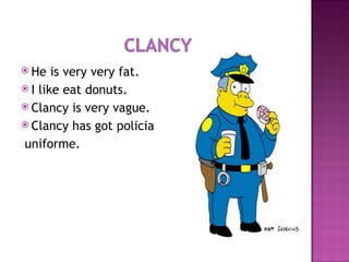 He is very very fat. I like eat donuts. Clancy is very vague. Clancy has got policia  uniforme. 