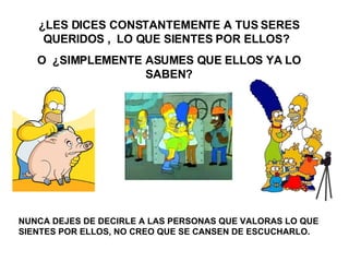 ¿LES DICES CONSTANTEMENTE A TUS SERES QUERIDOS ,  LO QUE SIENTES POR ELLOS?  O  ¿SIMPLEMENTE ASUMES QUE ELLOS YA LO SABEN? NUNCA DEJES DE DECIRLE A LAS PERSONAS QUE VALORAS LO QUE SIENTES POR ELLOS, NO CREO QUE SE CANSEN DE ESCUCHARLO.  