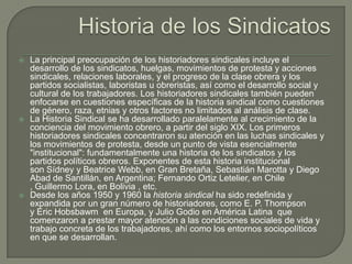 Historia de los SindicatosLa principal preocupación de los historiadores sindicales incluye el desarrollo de los sindicatos, huelgas, movimientos de protesta y acciones sindicales, relaciones laborales, y el progreso de la clase obrera y los partidos socialistas, laboristas u obreristas, así como el desarrollo social y cultural de los trabajadores. Los historiadores sindicales también pueden enfocarse en cuestiones específicas de la historia sindical como cuestiones de género, raza, etnias y otros factores no limitados al análisis de clase.La Historia Sindical se ha desarrollado paralelamente al crecimiento de la conciencia del movimiento obrero, a partir del siglo XIX. Los primeros historiadores sindicales concentraron su atención en las luchas sindicales y los movimientos de protesta, desde un punto de vista esencialmente "institucional": fundamentalmente una historia de los sindicatos y los partidos políticos obreros. Exponentes de esta historia institucional son Sídney y Beatrice Webb, en Gran Bretaña, Sebastián Marotta y Diego Abad de Santillán, en Argentina; Fernando Ortiz Letelier, en Chile, Guillermo Lora, en Bolivia , etc.Desde los años 1950 y 1960 la historia sindical ha sido redefinida y expandida por un gran número de historiadores, como E. P. Thompson y Eric Hobsbawm  en Europa, y Julio Godioen América Latina  que comenzaron a prestar mayor atención a las condiciones sociales de vida y trabajo concreta de los trabajadores, ahí como los entornos sociopolíticos en que se desarrollan.