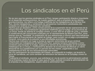 Los sindicatos en el PerúNo es raro que los gremios sindicales en el Perú, tengan participación directa e importante en el desarrollo socioeconómico, de nuestro gobierno, esto a propósito de los últimos acontecimientos, me refiero a la huelga indefinida de los trabajadores de la Minera Doe Run, donde trabajadores y centenares de campesinos mantuvieron paralizadas dos ciudades sur andinas al bloquear las carreteras.Hechos que se desataron, como consecuencia de la suspensión de las operaciones de la minera Doe Run, una paralización igualmente indefinida que la huelga, en la provincia de La Oroya, donde se asienta el complejo minero, a unos 300 km al este de Lima; y también a consecuencia del comunicado publicado por el representante de Minera Doe Run, done preciso que es ”inevitable” la suspensión de sus operaciones e informó que hace esfuerzos para lograr el financiamiento de capital de trabajo, para cumplir con el pago a proveedores mineros, como parte de la solución a sus dificultades económicas.Hechos que motivaron sin lugar a dudas la reacción extremista del grupo sindical, conformado por trabajadores de Minera Doe Run, quienes tomaron carreteras y como condición para levantar la huelga, exigieron el reinicio de las actividades en el complejo metalúrgico de La Oroya, y rechazaron la decisión de la empresa de efectuar un cierre temporal de sus instalaciones por un período de tres meses, pagándoles a sus trabajadores el 50% de sus remuneraciones mensuales.Así con participación de autoridades del Estado, se suspendió la huelga y se levanto la toma de carreteras, así como también se reiniciaron las labores en el complejo minero la Oroya.Finalmente el sindicato, anuncio, que solicitaran en vía de acción la administración judicial de la Empresa, bueno de darse el caso que el Poder Judicial conceda la administración de la empresa a los trabajadores, espero estos lo administren bien.