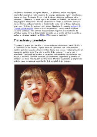 En términos de sistemas de órganos internos, Los enfermos pueden tener alguna
enfermedad anormal de visión, audición, los sistemas circulatorio, motor. Los riñones o
sistema nervioso. Trastornos del ojo incluir la miopía, nistagmos, coloboma, micro
phthalmus, o hipoplasia del nervio óptico. En términos de audiencia, los pacientes son
más propensos a infecciones del oído, obstrucción de sonido, o alteraciones nerviosas.
Varios defectos cardíacos También se ha informado, entre ellos el defecto de la zona
ventricular / defectos del septo auricular, atresia, hipoplasia del corazón, síndrome del
Corazón externo derecho, conducto arterioso persistente, y cono troncal o defectos
valvulares cardíacas. estos también parecen ser más propensos a la incautación de
actividad, aunque no se ha documentado anomalías en la función cerebral o cuando se
analiza la estructura mediante un EEG o RM (resonancia magnética).
Tratamiento y pronóstico
El pronóstico general para las niñas con tetra sumías es relativamente bueno. Debido a
la variabilidad de los síntomas, algunas niñas son capaces de vivir con normalidad,
mientras que otras necesitan atención médica durante toda su vida. Tradicionalmente, el
tratamiento del tetra soma X ha sido la gestión de los síntomas y el apoyo para el
aprendizaje. La mayoría de las niñas se encuentran en tratamiento con estrógenos para
inducir el desarrollo de mama, detención del crecimiento longitudinal, y estimular la
formación de hueso para prevenir la osteoporosis. Discurso, ocupacional y terapia física
también puede ser necesaria dependiendo de la gravedad de los síntomas.
 