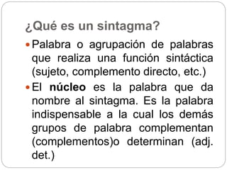 ¿Qué es un sintagma?
 Palabra o agrupación de palabras
que realiza una función sintáctica
(sujeto, complemento directo, etc.)
 El núcleo es la palabra que da
nombre al sintagma. Es la palabra
indispensable a la cual los demás
grupos de palabra complementan
(complementos)o determinan (adj.
det.)
 