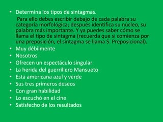 • Determina los tipos de sintagmas.
Para ello debes escribir debajo de cada palabra su
categoría morfológica; después identifica su núcleo, su
palabra más importante. Y ya puedes saber cómo se
llama el tipo de sintagma (recuerda que si comienza por
una preposición, el sintagma se llama S. Preposicional).
• Muy débilmente
• Nosotros
• Ofrecen un espectáculo singular
• La herida del guerrillero Mansueto
• Esta americana azul y verde
• Sus tres primeros deseos
• Con gran habilidad
• Lo escuchó en el cine
• Satisfecho de los resultados
 
