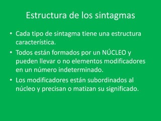 Estructura de los sintagmas
• Cada tipo de sintagma tiene una estructura
característica.
• Todos están formados por un NÚCLEO y
pueden llevar o no elementos modificadores
en un número indeterminado.
• Los modificadores están subordinados al
núcleo y precisan o matizan su significado.
 