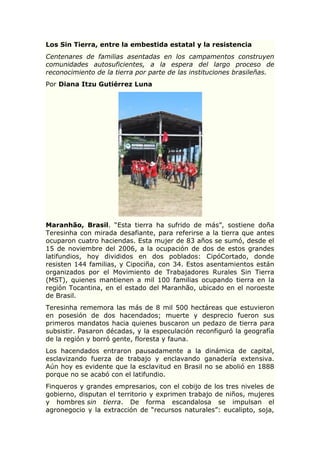Los Sin Tierra, entre la embestida estatal y la resistencia
Centenares de familias asentadas en los campamentos construyen
comunidades autosuficientes, a la espera del largo proceso de
reconocimiento de la tierra por parte de las instituciones brasileñas.
Por Diana Itzu Gutiérrez Luna
Maranhão, Brasil. “Esta tierra ha sufrido de más”, sostiene doña
Teresinha con mirada desafiante, para referirse a la tierra que antes
ocuparon cuatro haciendas. Esta mujer de 83 años se sumó, desde el
15 de noviembre del 2006, a la ocupación de dos de estos grandes
latifundios, hoy divididos en dos poblados: CipóCortado, donde
resisten 144 familias, y Cipociña, con 34. Estos asentamientos están
organizados por el Movimiento de Trabajadores Rurales Sin Tierra
(MST), quienes mantienen a mil 100 familias ocupando tierra en la
región Tocantina, en el estado del Maranhão, ubicado en el noroeste
de Brasil.
Teresinha rememora las más de 8 mil 500 hectáreas que estuvieron
en posesión de dos hacendados; muerte y desprecio fueron sus
primeros mandatos hacia quienes buscaron un pedazo de tierra para
subsistir. Pasaron décadas, y la especulación reconfiguró la geografía
de la región y borró gente, floresta y fauna.
Los hacendados entraron pausadamente a la dinámica de capital,
esclavizando fuerza de trabajo y enclavando ganadería extensiva.
Aún hoy es evidente que la esclavitud en Brasil no se abolió en 1888
porque no se acabó con el latifundio.
Finqueros y grandes empresarios, con el cobijo de los tres niveles de
gobierno, disputan el territorio y exprimen trabajo de niños, mujeres
y hombres sin tierra. De forma escandalosa se impulsan el
agronegocio y la extracción de “recursos naturales”: eucalipto, soja,
 