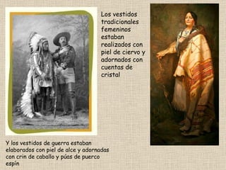 Los vestidos tradicionales femeninos estaban realizados con piel de ciervo y adornados con cuentas de cristal Y los vestidos de guerra estaban elaborados con piel de alce y adornadas con crin de caballo y púas de puerco espín 