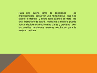 Para una buena toma de decisiones                 es
imprescindible contar un una herramienta que nos
facilite el trabajo y sobre todo cuando se trata de
una institución de salud , mediante la cual se puede
 tomar decisiones mucho mas claras y precisas con
las cuelñes tendremos mejores resultados para la
mejora continua
 