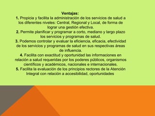 Ventajas:
 1. Propicia y facilita la administración de los servicios de salud a
   los diferentes niveles: Central, Regional y Local, de forma de
                      lograr una gestión efectiva.
 2. Permite planificar y programar a corto, mediano y largo plazo
                 los servicios y programas de salud.
3. Podemos controlar y evaluar la eficiencia, eficacia, efectividad
 de los servicios y programas de salud en sus respectivas áreas
                             de influencia.
    4. Facilita con exactitud y oportunidad las informaciones en
relación a salud requeridas por los poderes públicos, organismos
      científicos y académicos, nacionales e internacionales.
 5. Facilita la evaluación de los principios rectores de la Atención
        Integral con relación a accesibilidad, oportunidades
 