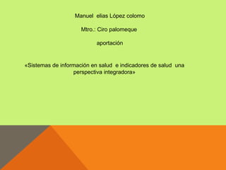 Manuel elias López colomo

                     Mtro.: Ciro palomeque

                           aportación


«Sistemas de información en salud e indicadores de salud una
                  perspectiva integradora»
 