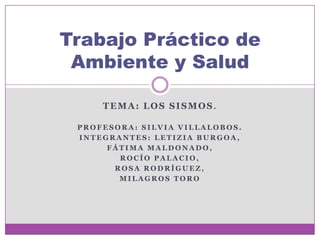 Trabajo Práctico de
 Ambiente y Salud

     TEMA: LOS SISMOS.

 PROFESORA: SILVIA VILLALOBOS.
 INTEGRANTES: LETIZIA BURGOA,
      FÁTIMA MALDONADO,
        ROCÍO PALACIO,
       ROSA RODRÍGUEZ,
        MILAGROS TORO
 