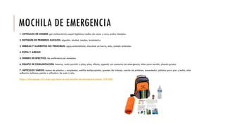 MOCHILA DE EMERGENCIA
1. ARTÍCULOS DE HIGIENE: gel antibacterial, papel higiénico, toallas de mano y cara, paños húmedos.
2. BOTIQUÍN DE PRIMEROS AUXILIOS: algodón, alcohol, vendas, termómetro.
3. BEBIDAS Y ALIMENTOS NO PERECIBLES: agua embotellada, chocolate en barra, atún, comida enlatada.
4. ROPA Y ABRIGO
5. DINERO EN EFECTIVO, de preferencia en monedas.
6. EQUIPO DE COMUNICACIÓN: linterna, radio portátil a pilas, pilas, silbato, agenda con contactos de emergencia, útiles para escribir, plumón grueso.
7. ARTÍCULOS VARIOS: bolsas de plástico y recipientes, cuchilla multipropósito, guantes de trabajo, cuerda de poliéster, encendedor, plástico para piso y techo, cinta
adhesiva multiusos, petate o alfombra de paja o tela.
https://vital.rpp.pe/vivir-bien/que-tener-en-una-mochila-de-emergencia-noticia-1037686
 