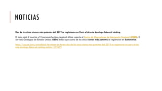 NOTICIAS
Dos de los cinco sismos más potentes del 2019 se registraron en Perú: el de este domingo lidera el ránking
El sismo dejó 2 muertos y15 personas heridas, según el último reporte el Centro de Operaciones de Emergencia Nacional (COEN). El
Servicio Geológico de Estados Unidos (USGS) indica que cuatro de los cinco sismos más potentes se registraron en Sudamérica.
https://rpp.pe/peru/actualidad/terremoto-en-loreto-dos-de-los-cinco-sismos-mas-potentes-del-2019-se-registraron-en-peru-el-de-
este-domingo-lidera-el-ranking-noticia-1199479
 