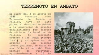 TERREMOTO EN AMBATO
• El sismo del 5 de agosto de
1949, conocido como
Terremoto de Ambato o
Pelileo, tuvo un alto
potencial destructivo debido
a la generación de grandes
deslizamientos por efectos
de sitio en la localidad de
Pelileo. El terremoto
ocurrió a las 14h08 (tiempo
local) y su epicentro, de
acuerdo a las últimas
investigaciones, se ubica en
una falla al sur del Nido
Sísmico de Pisayambo,
aproximadamente a 20 km
 