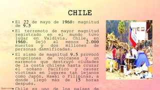 CHILE
• El 22 de mayo de 1960: magnitud
de 9,5
• El terremoto de mayor magnitud
registrado en el mundo tuvo
lugar en Valdivia, Chile, en
1960. Dejó al menos 2.000
muertos y dos millones de
personas damnificadas.
• El sismo de magnitud 9,5 provocó
erupciones de volcanes y un
maremoto que destruyó ciudades
de la costa chilena hasta cruzar
el océano Pacífico y causar
víctimas en lugares tan lejanos
como Japón, Hawái o Filipinas, a
donde llegó más de 15 horas
después.
 