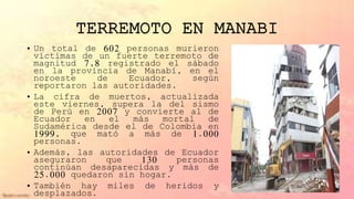 TERREMOTO EN MANABI
• Un total de 602 personas murieron
víctimas de un fuerte terremoto de
magnitud 7,8 registrado el sábado
en la provincia de Manabí, en el
noroeste de Ecuador, según
reportaron las autoridades.
• La cifra de muertos, actualizada
este viernes, supera la del sismo
de Perú en 2007 y convierte al de
Ecuador en el más mortal de
Sudamérica desde el de Colombia en
1999, que mató a más de 1.000
personas.
• Además, las autoridades de Ecuador
aseguraron que 130 personas
continúan desaparecidas y más de
25.000 quedaron sin hogar.
• También hay miles de heridos y
desplazados.
 