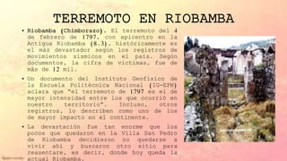 TERREMOTO EN RIOBAMBA
• Riobamba (Chimborazo). El terremoto del 4
de febrero de 1797, con epicentro en la
Antigua Riobamba (8.3), históricamente es
el más devastador según los registros de
movimientos sísmicos en el país. Según
documentos, la cifra de víctimas, fue de
más de 12 mil.
• Un documento del Instituto Geofísico de
la Escuela Politécnica Nacional (IG-EPN)
aclara que “el terremoto de 1797 es el de
mayor intensidad entre los que ocurrió en
nuestro territorio”. Incluso, otros
registros, lo describen como uno de los
de mayor impacto en el continente.
• La devastación fue tan enorme que los
pocos que quedaron en la Villa San Pedro
de Riobamba decidieron no quedarse a
vivir ahí y buscaron otro sitio para
reasentare, es decir, donde hoy queda la
actual Riobamba.
 