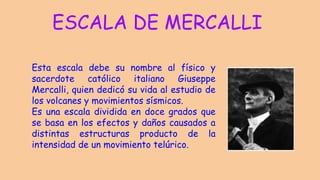 ESCALA DE MERCALLI
Esta escala debe su nombre al físico y
sacerdote católico italiano Giuseppe
Mercalli, quien dedicó su vida al estudio de
los volcanes y movimientos sísmicos.
Es una escala dividida en doce grados que
se basa en los efectos y daños causados a
distintas estructuras producto de la
intensidad de un movimiento telúrico.
 