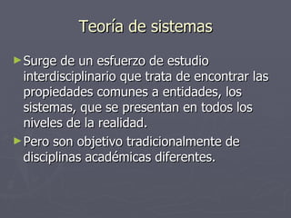 Teoría de sistemas Surge de un esfuerzo de estudio interdisciplinario que trata de encontrar las propiedades comunes a entidades, los sistemas, que se presentan en todos los niveles de la realidad. Pero son objetivo tradicionalmente de disciplinas académicas diferentes. 
