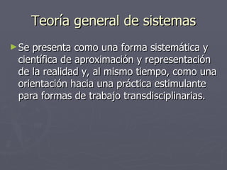 Teoría general de sistemas Se presenta como una forma sistemática y científica de aproximación y representación de la realidad y, al mismo tiempo, como una orientación hacia una práctica estimulante para formas de trabajo transdisciplinarias.  