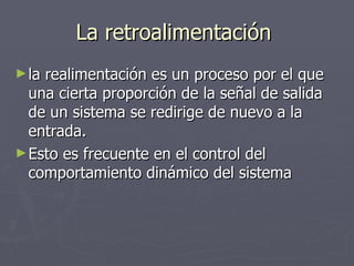 La retroalimentación  la realimentación es un proceso por el que una cierta proporción de la señal de salida de un sistema se redirige de nuevo a la entrada.  Esto es frecuente en el control del comportamiento dinámico del sistema  