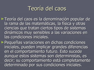 Teoría del caos Teoría del caos es la denominación popular de la rama de las matemáticas, la física y otras ciencias que tratan ciertos tipos de sistemas dinámicos muy sensibles a las variaciones en las condiciones iniciales.  Pequeñas variaciones en dichas condiciones iniciales, pueden implicar grandes diferencias en el comportamiento futuro. Esto sucede aunque estos sistemas son deterministas, es decir; su comportamiento está completamente determinado por sus condiciones iniciales. 