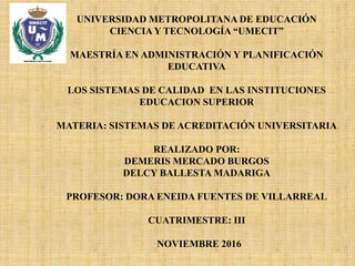 UNIVERSIDAD METROPOLITANA DE EDUCACIÓN
CIENCIA Y TECNOLOGÍA “UMECIT”
MAESTRÍA EN ADMINISTRACIÓN Y PLANIFICACIÓN
EDUCATIVA
LOS SISTEMAS DE CALIDAD EN LAS INSTITUCIONES
EDUCACION SUPERIOR
MATERIA: SISTEMAS DE ACREDITACIÓN UNIVERSITARIA
REALIZADO POR:
DEMERIS MERCADO BURGOS
DELCY BALLESTA MADARIGA
PROFESOR: DORA ENEIDA FUENTES DE VILLARREAL
CUATRIMESTRE: III
NOVIEMBRE 2016
 