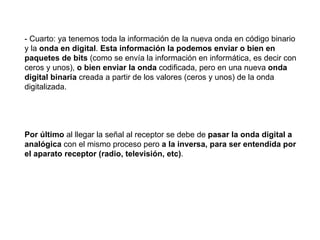 - Cuarto: ya tenemos toda la información de la nueva onda en código binario y la  onda en digital .  Esta información la podemos enviar o bien en paquetes de bits  (como se envía la información en informática, es decir con ceros y unos),  o bien enviar la   onda  codificada, pero en una nueva  onda digital binaria  creada a partir de los valores (ceros y unos) de la onda digitalizada. Por último  al llegar la señal al receptor se debe de  pasar la onda digital a analógica  con el mismo proceso pero  a la inversa, para ser entendida por el aparato receptor (radio, televisión, etc) . 