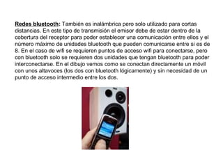 Redes bluetooth :  También es inalámbrica pero solo utilizado para cortas distancias. En este tipo de transmisión el emisor debe de estar dentro de la cobertura del receptor para poder establecer una comunicación entre ellos y el número máximo de unidades bluetooth que pueden comunicarse entre si es de 8. En el caso de wifi se requieren puntos de acceso wifi para conectarse, pero con bluetooth solo se requieren dos unidades que tengan bluetooth para poder interconectarse. En el dibujo vemos como se conectan directamente un móvil con unos altavoces (los dos con bluetooth lógicamente) y sin necesidad de un punto de acceso intermedio entre los dos. 