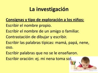 La investigación
Consignas y tipo de exploración a los niños:
Escribir el nombre propio.
Escribir el nombre de un amigo o familiar.
Contrastación de dibujar y escribir.
Escribir las palabras típicas: mamá, papá, nene,
oso.
Escribir palabras que no se le enseñaron.
Escribir oración: ej. mi nena toma sol.
 