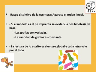 •   Rasgo distintivo de la escritura: Aparece el orden lineal.

• - Si el modelo es el de imprenta se evidencia dos hipótesis de
  base:
      - Las grafías son variadas.
      - La cantidad de grafías es constante.

• - La lectura de lo escrito es siempre global y cada letra vale
  por el todo.
 