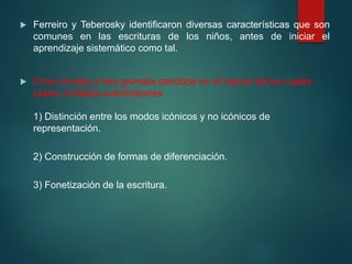  Ferreiro y Teberosky identificaron diversas características que son
comunes en las escrituras de los niños, antes de iniciar el
aprendizaje sistemático como tal.
 Cinco niveles y tres grandes periodos en el interior de los cuales
caben múltiples subdivisiones
1) Distinción entre los modos icónicos y no icónicos de
representación.
2) Construcción de formas de diferenciación.
3) Fonetización de la escritura.
 