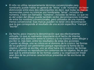  El niño no utiliza necesariamente términos convencionales para
nombrarla; puede hablar en general de “letras” o de “números” sin hacer
distinciones entre esos dos subconjuntos (es decir, que todas las marcas
reconocidas como no icónicas son nombradas “letras”, incluidos los
números, o bien son llamados “números”, incluidas las letras). Lo que no
es del orden del dibujo puede también recibir denominaciones tomadas
de entre los nombres convencionales, pero utilizados de una manera
menos convencional. Esas marcas pueden no tener otra denominación
que la que corresponde al resultado de una acción específica: “marqué”,
“escribí”.
 De hecho, poco importa la denominación que sea efectivamente
utilizada. Lo que es realmente importante es el hecho de intentar
establecer una distinción entre lo icónico y lo no-icónico, entre dibujar y
escribir (o, más bien, entre los resultados de estas dos acciones).
Cuando se dibuja, uno se coloca en el dominio de lo icónico: las formas
de los grafismos son pertinentes porque reproducen la forma de los
objetos. Cuando se escribe, uno se sitúa fuera de lo icónico: las formas
de los grafismos no reproducen los contornos de los objetos. No es por
azar que la arbitrariedad de las formas usadas y su organización lineal
sean dos de las primeras características presentes en las escrituras de
los niños.
 