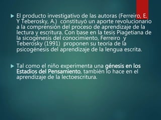  El producto investigativo de las autoras (Ferreiro, E.
Y Teberosky, A.) constituyó un aporte revolucionario
a la comprensión del proceso de aprendizaje de la
lectura y escritura. Con base en la tesis Piagetiana de
la sicogénesis del conocimiento, Ferreiro y
Teberosky (1991) proponen su teoría de la
psicogénesis del aprendizaje de la lengua escrita.
 Tal como el niño experimenta una génesis en los
Estadios del Pensamiento, también lo hace en el
aprendizaje de la lectoescritura.
 