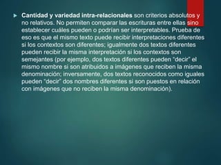  Cantidad y variedad intra-relacionales son criterios absolutos y
no relativos. No permiten comparar las escrituras entre ellas sino
establecer cuáles pueden o podrían ser interpretables. Prueba de
eso es que el mismo texto puede recibir interpretaciones diferentes
si los contextos son diferentes; igualmente dos textos diferentes
pueden recibir la misma interpretación si los contextos son
semejantes (por ejemplo, dos textos diferentes pueden “decir” el
mismo nombre si son atribuidos a imágenes que reciben la misma
denominación; inversamente, dos textos reconocidos como iguales
pueden “decir” dos nombres diferentes si son puestos en relación
con imágenes que no reciben la misma denominación).
 