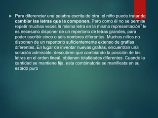 Para diferenciar una palabra escrita de otra, el niño puede tratar de
cambiar las letras que la componen. Pero como él no se permite
repetir muchas veces la misma letra en la misma representación7 le
es necesario disponer de un repertorio de letras grandes, para
poder escribir cinco o seis nombres diferentes. Muchos niños no
disponen de un repertorio suficientemente extenso de grafías
diferentes. En lugar de inventar nuevas grafías, encuentran una
solución admirable: descubren que cambiando la posición de las
letras en el orden lineal, obtienen totalidades diferentes. Cuando la
cantidad se mantiene fija, esta combinatoria se manifiesta en su
estado puro
 