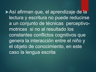 Así afirman que, el aprendizaje de la
lectura y escritura no puede reducirse
a un conjunto de técnicas perceptivo-
motrices si no al resultado los
constantes conflictos cognitivos que
genera la interacción entre el niño y
el objeto de conocimiento, en este
caso la lengua escrita
 