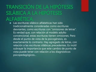 TRANSICIÓN DE LA HIPÓTESIS
SILÁBICA A LA HIPÓTESIS
ALFABÉTICA.
 Las escrituras silábico-alfabéticas han sido
tradicionalmente consideradas como escrituras
desviantes, como escrituras con “omisiones de letras”.
Es verdad que, con relación al modelo adulto
convencional, estas escrituras tienen omisiones. Pero
desde el punto de vista de la psicogénesis, es
exactamente lo contrario. Hay agregado de letras, con
relación a las escrituras silábicas precedentes. Es inútil
subrayar la importancia que este cambio de punto de
vista puede tener con relación a los diagnósticos
psicopedagógicos...
 
