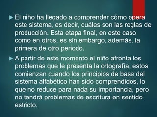  El niño ha llegado a comprender cómo opera
este sistema, es decir, cuáles son las reglas de
producción. Esta etapa final, en este caso
como en otros, es sin embargo, además, la
primera de otro periodo.
 A partir de este momento el niño afronta los
problemas que le presenta la ortografía, estos
comienzan cuando los principios de base del
sistema alfabético han sido comprendidos, lo
que no reduce para nada su importancia, pero
no tendrá problemas de escritura en sentido
estricto.
 