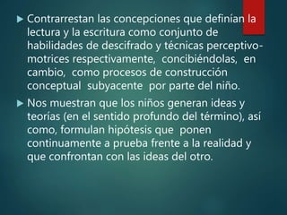  Contrarrestan las concepciones que definían la
lectura y la escritura como conjunto de
habilidades de descifrado y técnicas perceptivo-
motrices respectivamente, concibiéndolas, en
cambio, como procesos de construcción
conceptual subyacente por parte del niño.
 Nos muestran que los niños generan ideas y
teorías (en el sentido profundo del término), así
como, formulan hipótesis que ponen
continuamente a prueba frente a la realidad y
que confrontan con las ideas del otro.
 