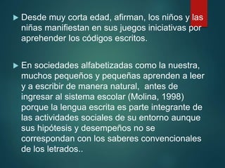  Desde muy corta edad, afirman, los niños y las
niñas manifiestan en sus juegos iniciativas por
aprehender los códigos escritos.
 En sociedades alfabetizadas como la nuestra,
muchos pequeños y pequeñas aprenden a leer
y a escribir de manera natural, antes de
ingresar al sistema escolar (Molina, 1998)
porque la lengua escrita es parte integrante de
las actividades sociales de su entorno aunque
sus hipótesis y desempeños no se
correspondan con los saberes convencionales
de los letrados..
 