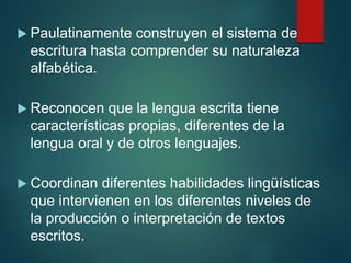  Paulatinamente construyen el sistema de
escritura hasta comprender su naturaleza
alfabética.
 Reconocen que la lengua escrita tiene
características propias, diferentes de la
lengua oral y de otros lenguajes.
 Coordinan diferentes habilidades lingüísticas
que intervienen en los diferentes niveles de
la producción o interpretación de textos
escritos.
 