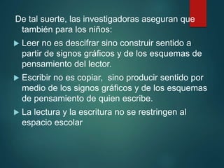 De tal suerte, las investigadoras aseguran que
también para los niños:
 Leer no es descifrar sino construir sentido a
partir de signos gráficos y de los esquemas de
pensamiento del lector.
 Escribir no es copiar, sino producir sentido por
medio de los signos gráficos y de los esquemas
de pensamiento de quien escribe.
 La lectura y la escritura no se restringen al
espacio escolar
 